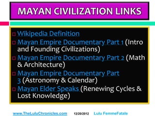MAYAN CIVILIZATION LINKS

 Wikipedia Definition
 Mayan Empire Documentary Part 1 (Intro
  and Founding Civilizations)
 Mayan Empire Documentary Part 2 (Math
  & Architecture)
 Mayan Empire Documentary Part
  3 (Astronomy & Calendar)
 Mayan Elder Speaks (Renewing Cycles &
  Lost Knowledge)

www.TheLuluChronicles.com   12/20/2012   Lulu FemmeFatale
 