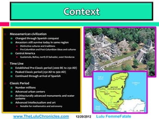 Context
   Mesoamerican civilization
       Changed through Spanish conquest
       Ancestors still survive today in same region
            Distinctive cultures and traditions
            Pre-Columbian and Post-Columbian ideas and cultures
       Central America
            Guatemala, Belize, north El Salvador, west Honduras

   Time Line
       Established Pre-Classic period (2000 BC to 250 AD)
       Peaked Classic period (250 AD to 900 AD)
       Continued through arrival of Spanish

   Classic Period
       Number millions
       Advanced urban centers
       Architecturally advanced monuments and water
        systems
       Advanced intellectualism and art
            Notable for mathematics and astronomy



        www.TheLuluChronicles.com                                  12/20/2012   Lulu FemmeFatale
 