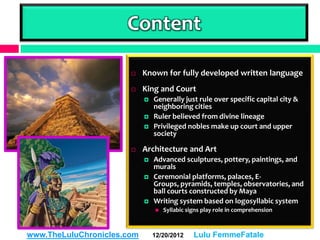 Content

                           Known for fully developed written language
                           King and Court
                               Generally just rule over specific capital city &
                                neighboring cities
                               Ruler believed from divine lineage
                               Privileged nobles make up court and upper
                                society

                           Architecture and Art
                               Advanced sculptures, pottery, paintings, and
                                murals
                               Ceremonial platforms, palaces, E-
                                Groups, pyramids, temples, observatories, and
                                ball courts constructed by Maya
                               Writing system based on logosyllabic system
                                   Syllabic signs play role in comprehension



www.TheLuluChronicles.com       12/20/2012     Lulu FemmeFatale
 