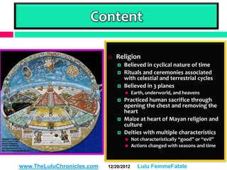 Content

                               Religion
                                   Believed in cyclical nature of time
                                   Rituals and ceremonies associated
                                    with celestial and terrestrial cycles
                                   Believed in 3 planes
                                        Earth, underworld, and heavens
                                   Practiced human sacrifice through
                                    opening the chest and removing the
                                    heart
                                   Maize at heart of Mayan religion and
                                    culture
                                   Deities with multiple characteristics
                                        Not characteristically “good” or “evil”
                                        Actions changed with seasons and time



www.TheLuluChronicles.com   12/20/2012     Lulu FemmeFatale
 