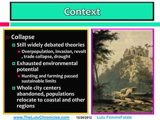 Context

   Collapse
       Still widely debated theories
           Overpopulation, invasion, revolt
            , trade collapse, drought
       Exhausted environmental
        potential
           Hunting and farming passed
            sustainable limits
       Whole city centers
        abandoned, populations
        relocate to coastal and other
        regions

    www.TheLuluChronicles.com          12/20/2012   Lulu FemmeFatale
 