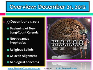 Overview: December 21, 2012

   3) December 21, 2012
     Beginning of
                 New
     Long-Count Calendar
     Nostradamus
     Prophecies

     Religious   Beliefs
     Galactic Alignment

     Geological Concerns

    www.TheLuluChronicles.com   12/20/2012   Lulu FemmeFatale
 