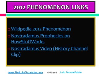 2012 PHENOMENON LINKS


 Wikipedia 2012 Phenomenon
 Nostradamus Prophecies on
  HowStuffWorks
 Nostradamus Video (History Channel

  Clip)


www.TheLuluChronicles.com   12/20/2012   Lulu FemmeFatale
 