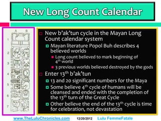 New Long Count Calendar
              New b’ak’tun cycle in the Mayan Long
               Count calendar system
                  Mayan literature Popol Buh describes 4
                   believed worlds
                    Long count believed to mark beginning of
                     4th world
                    3 previous worlds believed destroyed by the gods

              Enter 13th b’ak’tun
                13 and 20 significant numbers for the Maya
                Some believe 4th cycle of humans will be
                 cleansed and ended with the completion of
                 the 13th turn of the Great Cycle
                Other believe the end of the 13th cycle is time
                 for celebration, not devastation
www.TheLuluChronicles.com      12/20/2012   Lulu FemmeFatale
 