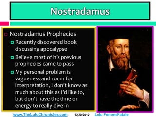 Nostradamus

   Nostradamus Prophecies
     Recently discovered book
      discussing apocalypse
     Believe most of his previous
      prophecies came to pass
     My personal problem is
      vagueness and room for
      interpretation, I don’t know as
      much about this as I’d like to,
      but don’t have the time or
      energy to really dive in
     www.TheLuluChronicles.com   12/20/2012   Lulu FemmeFatale
 