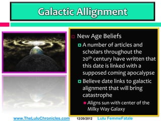 Galactic Allignment

                               New Age Beliefs
                                 A number    of articles and
                                  scholars throughout the
                                  20th century have written that
                                  this date is linked with a
                                  supposed coming apocalypse
                                 Believe date links to galactic
                                  alignment that will bring
                                  catastrophe
                                     Aligns sun with center of the
                                      Milky Way Galaxy
www.TheLuluChronicles.com       12/20/2012   Lulu FemmeFatale
 