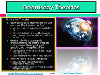 Doomsday Theories
   Doomsday Theories
       Alignment causing problems for the sun
        which would in turn destroy Earth
            No hard evidence this alignment will affect
             Earth
            Earth most directly affected by Sun and
             moon, unless these are affected, the Earth
             shouldn’t be
       Massive solar flare causes pole
        reversal, shifting the earth’s crust and
        causing atomic blasts, geological
        upheaval, and widespread death
            Geomagnetic reversals take 1,000 – 10,000
             years to complete
            Solar maximum will peak in 2013, not 2012
       Planet X/ Nibiru colliding with Earth
            Adjusted from uneventful original
             prediction in May 2003
            Such an imminent disaster would be visible
             with the naked eye

        www.TheLuluChronicles.com                 12/20/2012   Lulu FemmeFatale
 