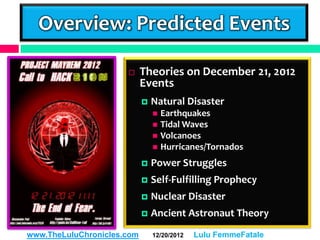 Overview: Predicted Events

                           Theories on December 21, 2012
                            Events
                               Natural Disaster
                                 Earthquakes
                                 Tidal Waves
                                 Volcanoes
                                 Hurricanes/Tornados

                               Power Struggles
                               Self-Fulfilling Prophecy
                               Nuclear Disaster
                               Ancient Astronaut Theory
www.TheLuluChronicles.com       12/20/2012   Lulu FemmeFatale
 