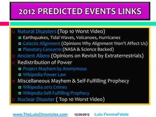 2012 PREDICTED EVENTS LINKS

   Natural Disasters (Top 10 Worst Video)
       Earthquakes, Tidal Waves, Volcanoes, Hurricanes
       Galactic Alignment (Opinions Why Alignment Won’t Affect Us)
       Planetary Concerns (NASA & Science Backed)
   Ancient Aliens (Opinions on Revisit by Extraterrestrials)
   Redistribution of Power
       Project Mayhem by Anonymous
       Wikipedia Power Law
   Miscellaneous Mayhem & Self-Fulfilling Prophecy
       Wikipedia 2012 Crimes
       Wikipedia Self-Fulfilling Prophecy
   Nuclear Disaster ( Top 10 Worst Video)

www.TheLuluChronicles.com         12/20/2012   Lulu FemmeFatale
 