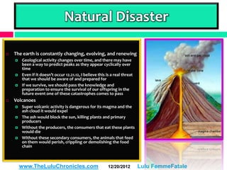 Natural Disaster

   The earth is constantly changing, evolving, and renewing
       Geological activity changes over time, and there may have
        been a way to predict peaks as they appear cyclically over
        time
       Even if it doesn’t occur 12.21.12, I believe this is a real threat
        that we should be aware of and prepared for
       If we survive, we should pass the knowledge and
        preparation to ensure the survival of our offspring in the
        future event one of these catastrophes comes to pass
   Volcanoes
       Super volcanic activity is dangerous for its magma and the
        ash cloud it would expel
       The ash would block the sun, killing plants and primary
        producers
       Without the producers, the consumers that eat these plants
        would die
       Without these secondary consumers, the animals that feed
        on them would perish, crippling or demolishing the food
        chain



        www.TheLuluChronicles.com                          12/20/2012        Lulu FemmeFatale
 