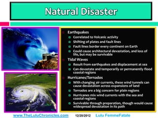 Natural Disaster
                         Earthquakes
                               Correlated to Volcanic activity
                               Shifting of plates and fault lines
                               Fault lines border every continent on Earth
                               Could cause architectural devastation, and loss of
                                life, but may be survivable
                         Tidal Waves
                               Result from earthquakes and displacement at sea
                               Can devastate and temporarily or permanently flood
                                coastal regions
                         Hurricanes/Tornados
                               With changing air currents, these wind tunnels can
                                cause devastation across expansions of land
                               Tornados are a big concern for plain regions
                               Hurricanes mix wind currents with the sea and
                                coastal regions
                               Survivable through preparation, though would cause
                                widespread devastation in its path

www.TheLuluChronicles.com        12/20/2012    Lulu FemmeFatale
 