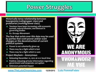 Power Struggles
   Historically tense relationship between
    bourgeoisie (ruling/upper class) and
    proletariat (working/lower class)
       Tensions have been increasing with economic
        turmoil, natural disaster, and distrust in
        governing bodies
       Ex. Occupy Movement
   The fear that exists over this date may be used
    by parties that want power and/or want
    changes or the deconstruction of current
    political systems
       Power is not voluntarily given up
       There may be a fight which is lost
       There may be a fight which is won
   Project Mayhem – Anonymous
       Releasing December 12, 2012 at 11:11 local time
       Publicly releasing private information regarding
        government and corporate corruption
       Unknown potential impact

        www.TheLuluChronicles.com              12/20/2012   Lulu FemmeFatale
 