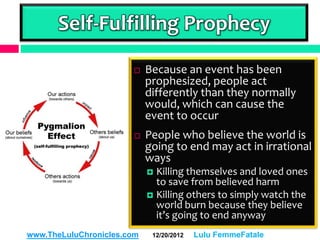 Self-Fulfilling Prophecy

                           Because an event has been
                            prophesized, people act
                            differently than they normally
                            would, which can cause the
                            event to occur
                           People who believe the world is
                            going to end may act in irrational
                            ways
                             Killing themselves and loved ones
                              to save from believed harm
                             Killing others to simply watch the
                              world burn because they believe
                              it’s going to end anyway
www.TheLuluChronicles.com    12/20/2012   Lulu FemmeFatale
 