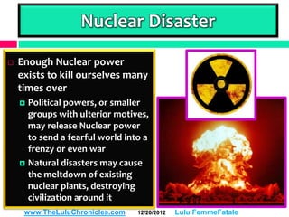 Nuclear Disaster
   Enough Nuclear power
    exists to kill ourselves many
    times over
     Political powers, or smaller
      groups with ulterior motives,
      may release Nuclear power
      to send a fearful world into a
      frenzy or even war
     Natural disasters may cause
      the meltdown of existing
      nuclear plants, destroying
      civilization around it
     www.TheLuluChronicles.com   12/20/2012   Lulu FemmeFatale
 