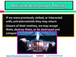 Ancient Astronaut Theory

   If we were previously visited, or interacted
    with, extraterrestrials they may return
   Unsure of their motives, we may accept
    them, destroy them, or be destroyed and
    conquered by them




    www.TheLuluChronicles.com   12/20/2012   Lulu FemmeFatale
 