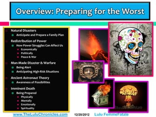 Overview: Preparing for the Worst

   Natural Disasters
       Anticipate and Prepare a Family Plan

   Redistribution of Power
       How Power Struggles Can Affect Us
           Economically
           Politically
           Peace & War

   Man-Made Disaster & Warfare
       Being Alert
       Anticipating High-Risk Situations

   Ancient Astronaut Theory
       Awareness of Possibilities

   Imminent Death
       Being Prepared
           Physically
           Mentally
           Emotionally
           Spirituality

     www.TheLuluChronicles.com                 12/20/2012   Lulu FemmeFatale
 