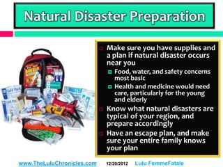 Natural Disaster Preparation
                               Make sure you have supplies and
                                a plan if natural disaster occurs
                                near you
                                   Food, water, and safety concerns
                                    most basic
                                   Health and medicine would need
                                    care, particularly for the young
                                    and elderly
                               Know what natural disasters are
                                typical of your region, and
                                prepare accordingly
                               Have an escape plan, and make
                                sure your entire family knows
                                your plan
www.TheLuluChronicles.com       12/20/2012   Lulu FemmeFatale
 