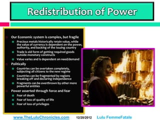 Redistribution of Power

   Our Economic system is complex, but fragile
       Precious metals historically retain value, while
        the value of currency is dependent on the power,
        authority, and backing of the issuing country
       Trade is old form of getting required goods
        outside monetary constructs
       Value varies and is dependent on need/demand
   Politically
       Countries can be overtaken completely,
        subjecting all citizens to the new regime
       Countries can be fragmented by regions
        breaking off and declaring independence
       Fragments can be overthrown by other more
        powerful entities
   Power asserted through force and fear
       Fear of death
       Fear of loss of quality of life
       Fear of loss of privileges



     www.TheLuluChronicles.com                     12/20/2012   Lulu FemmeFatale
 