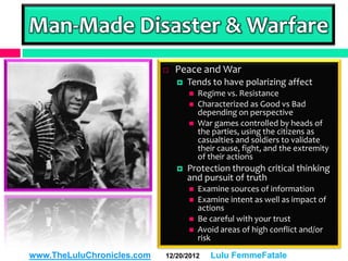 Man-Made Disaster & Warfare
                               Peace and War
                                   Tends to have polarizing affect
                                       Regime vs. Resistance
                                       Characterized as Good vs Bad
                                        depending on perspective
                                       War games controlled by heads of
                                        the parties, using the citizens as
                                        casualties and soldiers to validate
                                        their cause, fight, and the extremity
                                        of their actions
                                   Protection through critical thinking
                                    and pursuit of truth
                                       Examine sources of information
                                       Examine intent as well as impact of
                                        actions
                                       Be careful with your trust
                                       Avoid areas of high conflict and/or
                                        risk

www.TheLuluChronicles.com   12/20/2012     Lulu FemmeFatale
 