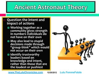 Ancient Astronaut Theory
   Question the intent and
    impact of actions
     Working together as a
      community gives strength
      in numbers individuals do
      not have on their own
     May also lead to stupid
      decisions made through
      “group think” which would
      not occur on their own
     Identify trustworthy
      leaders based on
      knowledge and intent,
      rather than those that are
      the loudest or pushiest
    www.TheLuluChronicles.com   12/20/2012   Lulu FemmeFatale
 