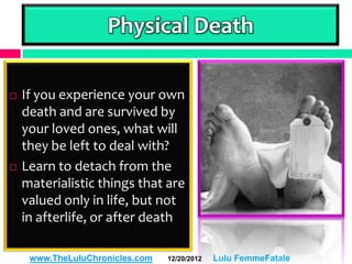 Physical Death

   If you experience your own
    death and are survived by
    your loved ones, what will
    they be left to deal with?
   Learn to detach from the
    materialistic things that are
    valued only in life, but not
    in afterlife, or after death

     www.TheLuluChronicles.com   12/20/2012   Lulu FemmeFatale
 
