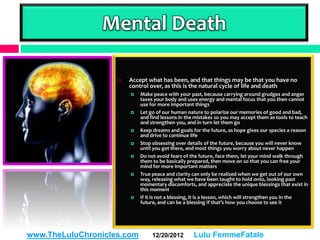 Mental Death

                       Accept what has been, and that things may be that you have no
                        control over, as this is the natural cycle of life and death
                           Make peace with your past, because carrying around grudges and anger
                            taxes your body and uses energy and mental focus that you then cannot
                            use for more important things
                           Let go of our human nature to polarize our memories of good and bad,
                            and find lessons in the mistakes so you may accept them as tools to teach
                            and strengthen you, and in turn let them go
                           Keep dreams and goals for the future, as hope gives our species a reason
                            and drive to continue life
                           Stop obsessing over details of the future, because you will never know
                            until you get there, and most things you worry about never happen
                           Do not avoid fears of the future, face them, let your mind walk through
                            them to be basically prepared, then move on so that you can free your
                            mind for more important matters
                           True peace and clarity can only be realized when we get out of our own
                            way, releasing what we have been taught to hold onto, looking past
                            momentary discomforts, and appreciate the unique blessings that exist in
                            this moment
                           If it is not a blessing, it is a lesson, which will strengthen you in the
                            future, and can be a blessing if that’s how you choose to see it




www.TheLuluChronicles.com        12/20/2012        Lulu FemmeFatale
 