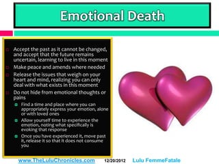 Emotional Death

   Accept the past as it cannot be changed,
    and accept that the future remains
    uncertain, learning to live in this moment
   Make peace and amends where needed
   Release the issues that weigh on your
    heart and mind, realizing you can only
    deal with what exists in this moment
   Do not hide from emotional thoughts or
    pains
       Find a time and place where you can
        appropriately express your emotion, alone
        or with loved ones
       Allow yourself time to experience the
        emotion, noting what specifically is
        evoking that response
       Once you have experienced it, move past
        it, release it so that it does not consume
        you


        www.TheLuluChronicles.com              12/20/2012   Lulu FemmeFatale
 