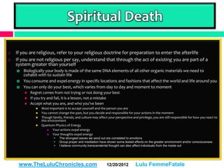 Spiritual Death

   If you are religious, refer to your religious doctrine for preparation to enter the afterlife
   If you are not religious per say, understand that through the act of existing you are part of a
    system greater than yourself
       Biologically your body is made of the same DNA elements of all other organic materials we need to
        cohabit with to sustain life
       You consume and expel energy in specific locations and fashions that affect the world and life around you
       You can only do your best, which varies from day to day and moment to moment
           Regret comes from not trying or not doing your best
           If you try and fail, it is a lesson, not a mistake
           Accept what you are, and who you’ve been
                  Most important is to accept yourself and the person you are
                  You cannot change the past, but you decide and responsible for your actions in the moment
                  Though family, friends, and culture may affect your perspective and privilege, you are still responsible for how you react to
                   this environment
                  Quantum Physics of Energy
                          Your actions expel energy
                          Your thoughts expel energy
                              The strongest waves we send out are correlated to emotions
                              Group prayer and meditation have shown some tested effects on the greater environment and/or consciousness
                              I believe community transcendental thought can also affect individuals from the inside out




     www.TheLuluChronicles.com                                   12/20/2012          Lulu FemmeFatale
 