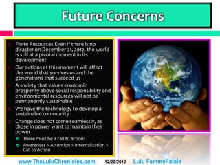 Future Concerns
   Finite Resources Even if there is no
    disaster on December 21, 2012, the world
    is still at a pivotal moment in its
    development
   Our actions at this moment will affect
    the world that survives us and the
    generations that succeed us
   A society that values economic
    prosperity above social responsibility and
    environmental resources will not be
    permanently sustainable
   We have the technology to develop a
    sustainable community
   Change does not come seamlessly, as
    those in power want to maintain their
    power
       There must be a call to action:
       Awareness > Attention > Internalization >
        Call to Action

     www.TheLuluChronicles.com                 12/20/2012   Lulu FemmeFatale
 