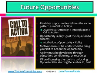 Future Opportunities

                       Realizing opportunities follows the same
                        pattern as a Call to Action
                           Awareness > Attention > Internalization >
                            Call to Action
                       Opportunity is only 1/3 of the equation to
                        success
                           Motivation x Opportunity x Ability
                       Motivation must be understood to bring
                        yourself to act on the opportunity
                       Ability must be developed through
                        education, conditioning, or resources
                       I’ll be discussing the tools to unlocking
                        Opportunities starting December 22, 2012


www.TheLuluChronicles.com     12/20/2012   Lulu FemmeFatale
 