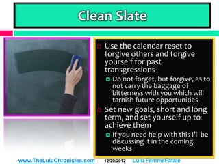 Clean Slate
                               Use the calendar reset to
                                forgive others and forgive
                                yourself for past
                                transgressions
                                   Do not forget, but forgive, as to
                                    not carry the baggage of
                                    bitterness with you which will
                                    tarnish future opportunities
                               Set new goals, short and long
                                term, and set yourself up to
                                achieve them
                                   If you need help with this I’ll be
                                    discussing it in the coming
                                    weeks
www.TheLuluChronicles.com       12/20/2012   Lulu FemmeFatale
 