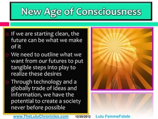 New Age of Consciousness
   If we are starting clean, the
    future can be what we make
    of it
   We need to outline what we
    want from our futures to put
    tangible steps into play to
    realize these desires
   Through technology and a
    globally trade of ideas and
    information, we have the
    potential to create a society
    never before possible
    www.TheLuluChronicles.com   12/20/2012   Lulu FemmeFatale
 