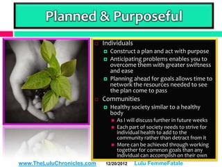 Planned & Purposeful
                           Individuals
                               Construct a plan and act with purpose
                               Anticipating problems enables you to
                                overcome them with greater swiftness
                                and ease
                               Planning ahead for goals allows time to
                                network the resources needed to see
                                the plan come to pass
                           Communities
                               Healthy society similar to a healthy
                                body
                                 As I will discuss further in future weeks
                                 Each part of society needs to strive for
                                  individual health to add to the
                                  community rather than detract from it
                                 More can be achieved through working
                                  together for common goals than any
                                  individual can accomplish on their own
www.TheLuluChronicles.com    12/20/2012    Lulu FemmeFatale
 