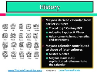 History
                               Mayans derived calendar from
                                earlier cultures
                                   Traced to 5th Century BCE
                                   Added to Zapotec & Olmec
                                   Advancements in mathematics
                                    and astronomy

                               Mayans calendar contributed
                                to those of later cultures
                                   Mixtec & Aztec
                                   Mayans made most
                                    sophisticated refinements to
                                    the calendar
                                                  12/19/2012
www.TheLuluChronicles.com       12/20/2012   Lulu FemmeFatale
 