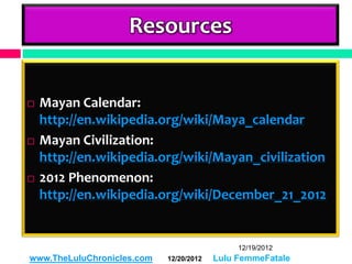 Resources


   Mayan Calendar:
    http://en.wikipedia.org/wiki/Maya_calendar
   Mayan Civilization:
    http://en.wikipedia.org/wiki/Mayan_civilization
   2012 Phenomenon:
    http://en.wikipedia.org/wiki/December_21_2012


                                              12/19/2012
www.TheLuluChronicles.com   12/20/2012   Lulu FemmeFatale
 