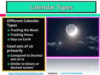 Calendar Types
   Different Calendar
    Types
     Tracking the Moon
     Tracking Venus
     Days on Earth

   Used sets of 20
    primarily
     Compared to Decimal
      sets of 10
     Similar to binary or
      decimal system
    www.TheLuluChronicles.com   12/20/2012   Lulu FemmeFatale
 