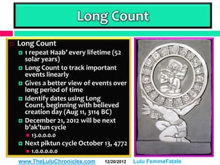 Long Count
   Long Count
       1 repeat Haab’ every lifetime (52
        solar years)
       Long Count to track important
        events linearly
       Gives a better view of events over
        long period of time
       Identify dates using Long
        Count, beginning with believed
        creation day (Aug 11, 3114 BC)
       December 21, 2012 will be next
        b’ak’tun cycle
           13.0.0.0.0
       Next piktun cycle October 13, 4772
           1.0.0.0.0.0
    www.TheLuluChronicles.com     12/20/2012   Lulu FemmeFatale
 