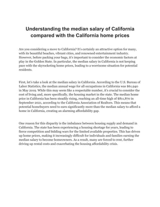Understanding the median salary of California
compared with the California home prices
Are you considering a move to California? It’s certainly an attractive option for many,
with its beautiful beaches, vibrant cities, and renowned entertainment industry.
However, before packing your bags, it’s important to consider the economic factors at
play in the Golden State. In particular, the median salary in California is not keeping
pace with the skyrocketing home prices, leading to a worrisome situation for potential
residents.
First, let’s take a look at the median salary in California. According to the U.S. Bureau of
Labor Statistics, the median annual wage for all occupations in California was $61,940
in May 2019. While this may seem like a respectable number, it’s crucial to consider the
cost of living and, more specifically, the housing market in the state. The median home
price in California has been steadily rising, reaching an all-time high of $811,870 in
September 2021, according to the California Association of Realtors. This means that
potential homebuyers need to earn significantly more than the median salary to afford a
home in California, creating an alarming affordability gap.
One reason for this disparity is the imbalance between housing supply and demand in
California. The state has been experiencing a housing shortage for years, leading to
fierce competition and bidding wars for the limited available properties. This has driven
up home prices, making it increasingly difficult for individuals and families earning the
median salary to become homeowners. As a result, many are forced to rent, further
driving up rental costs and exacerbating the housing affordability crisis.
 