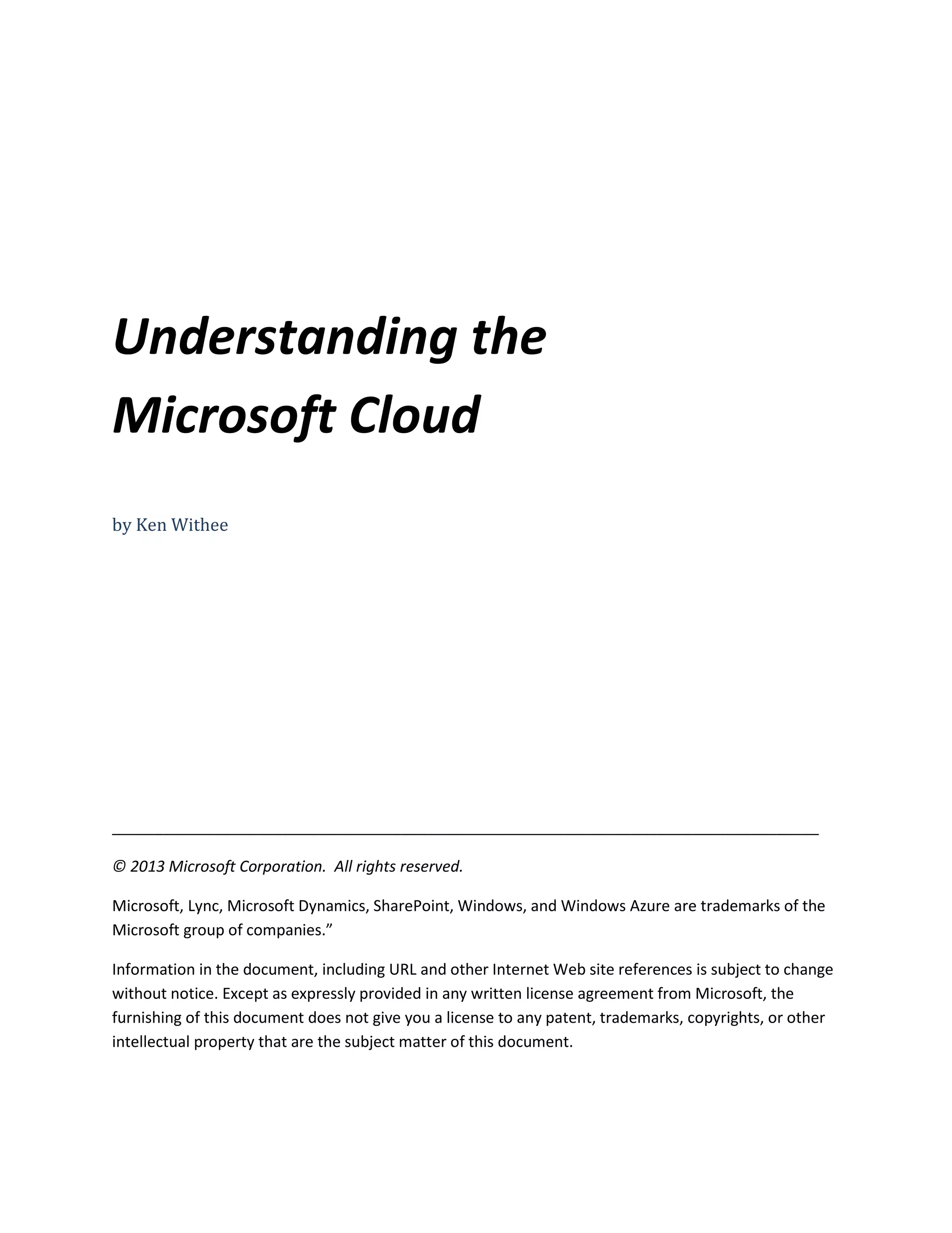 Understanding the
Microsoft Cloud
by Ken Withee
___________________________________________________________________________________
© 2013 Microsoft Corporation. All rights reserved.
Microsoft, Lync, Microsoft Dynamics, SharePoint, Windows, and Windows Azure are trademarks of the
Microsoft group of companies.”
Information in the document, including URL and other Internet Web site references is subject to change
without notice. Except as expressly provided in any written license agreement from Microsoft, the
furnishing of this document does not give you a license to any patent, trademarks, copyrights, or other
intellectual property that are the subject matter of this document.
 