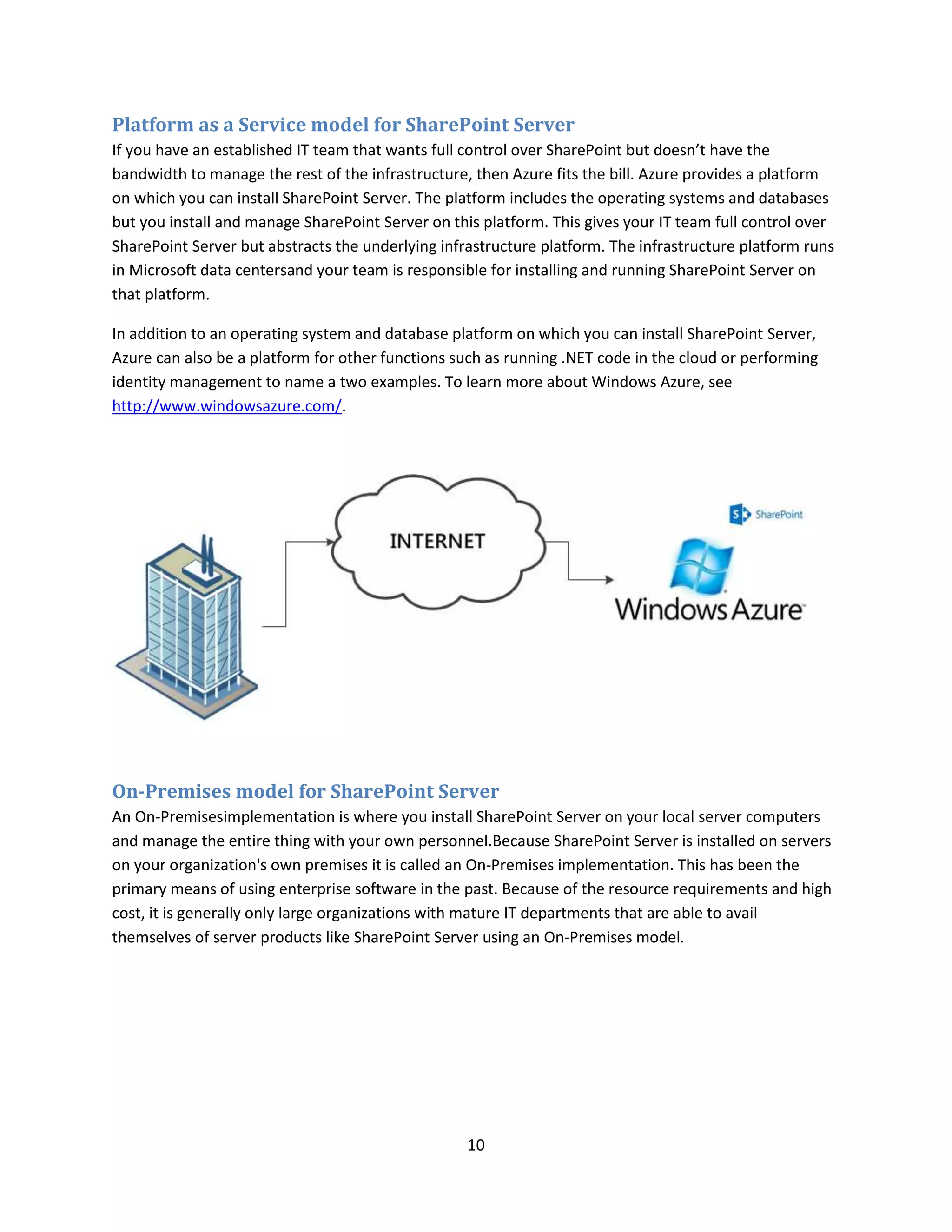 10
Platform as a Service model for SharePoint Server
If you have an established IT team that wants full control over SharePoint but doesn’t have the
bandwidth to manage the rest of the infrastructure, then Azure fits the bill. Azure provides a platform
on which you can install SharePoint Server. The platform includes the operating systems and databases
but you install and manage SharePoint Server on this platform. This gives your IT team full control over
SharePoint Server but abstracts the underlying infrastructure platform. The infrastructure platform runs
in Microsoft data centersand your team is responsible for installing and running SharePoint Server on
that platform.
In addition to an operating system and database platform on which you can install SharePoint Server,
Azure can also be a platform for other functions such as running .NET code in the cloud or performing
identity management to name a two examples. To learn more about Windows Azure, see
http://www.windowsazure.com/.
On-Premises model for SharePoint Server
An On-Premisesimplementation is where you install SharePoint Server on your local server computers
and manage the entire thing with your own personnel.Because SharePoint Server is installed on servers
on your organization's own premises it is called an On-Premises implementation. This has been the
primary means of using enterprise software in the past. Because of the resource requirements and high
cost, it is generally only large organizations with mature IT departments that are able to avail
themselves of server products like SharePoint Server using an On-Premises model.
 