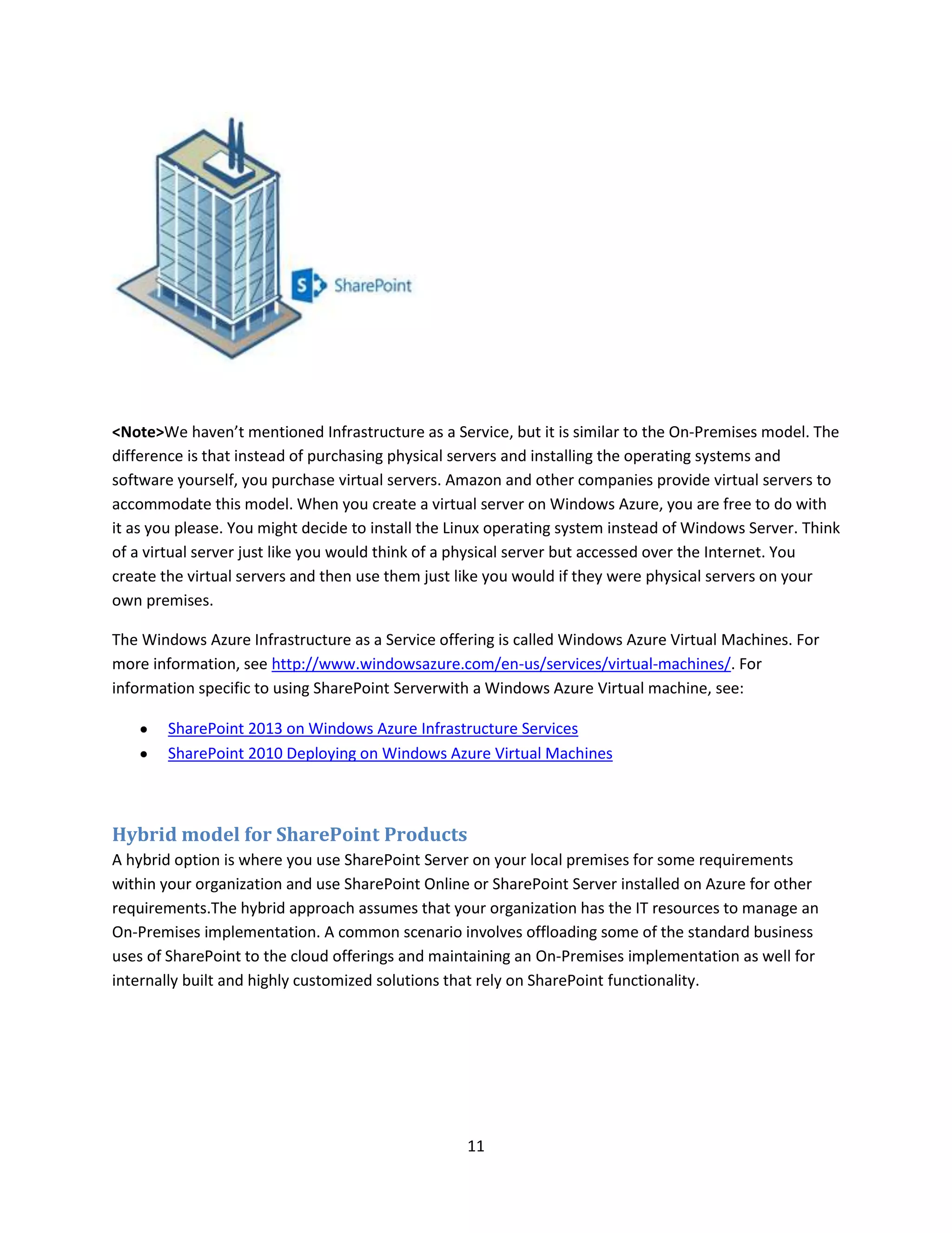 11
<Note>We haven’t mentioned Infrastructure as a Service, but it is similar to the On-Premises model. The
difference is that instead of purchasing physical servers and installing the operating systems and
software yourself, you purchase virtual servers. Amazon and other companies provide virtual servers to
accommodate this model. When you create a virtual server on Windows Azure, you are free to do with
it as you please. You might decide to install the Linux operating system instead of Windows Server. Think
of a virtual server just like you would think of a physical server but accessed over the Internet. You
create the virtual servers and then use them just like you would if they were physical servers on your
own premises.
The Windows Azure Infrastructure as a Service offering is called Windows Azure Virtual Machines. For
more information, see http://www.windowsazure.com/en-us/services/virtual-machines/. For
information specific to using SharePoint Serverwith a Windows Azure Virtual machine, see:
SharePoint 2013 on Windows Azure Infrastructure Services
SharePoint 2010 Deploying on Windows Azure Virtual Machines
Hybrid model for SharePoint Products
A hybrid option is where you use SharePoint Server on your local premises for some requirements
within your organization and use SharePoint Online or SharePoint Server installed on Azure for other
requirements.The hybrid approach assumes that your organization has the IT resources to manage an
On-Premises implementation. A common scenario involves offloading some of the standard business
uses of SharePoint to the cloud offerings and maintaining an On-Premises implementation as well for
internally built and highly customized solutions that rely on SharePoint functionality.
 