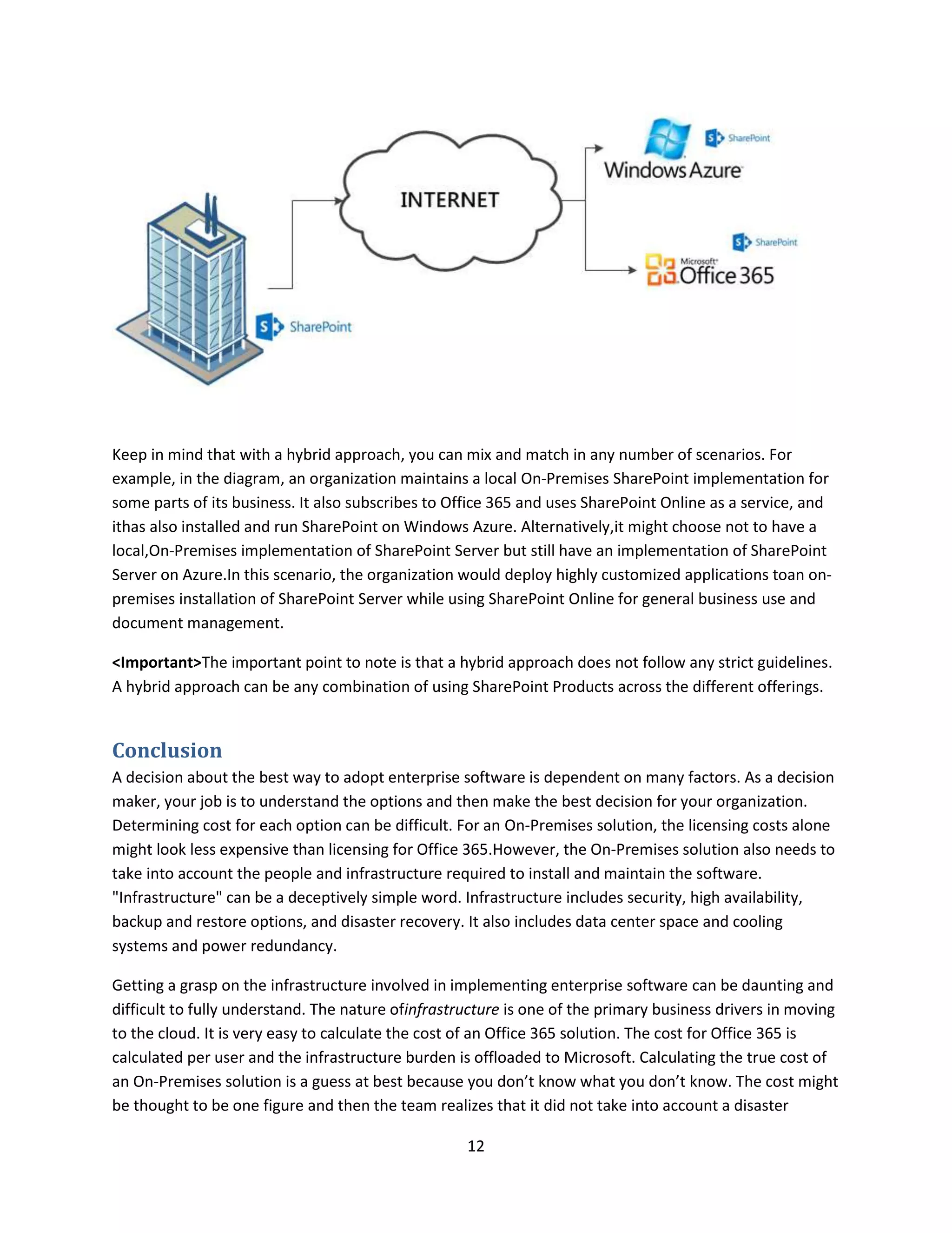12
Keep in mind that with a hybrid approach, you can mix and match in any number of scenarios. For
example, in the diagram, an organization maintains a local On-Premises SharePoint implementation for
some parts of its business. It also subscribes to Office 365 and uses SharePoint Online as a service, and
ithas also installed and run SharePoint on Windows Azure. Alternatively,it might choose not to have a
local,On-Premises implementation of SharePoint Server but still have an implementation of SharePoint
Server on Azure.In this scenario, the organization would deploy highly customized applications toan on-
premises installation of SharePoint Server while using SharePoint Online for general business use and
document management.
<Important>The important point to note is that a hybrid approach does not follow any strict guidelines.
A hybrid approach can be any combination of using SharePoint Products across the different offerings.
Conclusion
A decision about the best way to adopt enterprise software is dependent on many factors. As a decision
maker, your job is to understand the options and then make the best decision for your organization.
Determining cost for each option can be difficult. For an On-Premises solution, the licensing costs alone
might look less expensive than licensing for Office 365.However, the On-Premises solution also needs to
take into account the people and infrastructure required to install and maintain the software.
"Infrastructure" can be a deceptively simple word. Infrastructure includes security, high availability,
backup and restore options, and disaster recovery. It also includes data center space and cooling
systems and power redundancy.
Getting a grasp on the infrastructure involved in implementing enterprise software can be daunting and
difficult to fully understand. The nature ofinfrastructure is one of the primary business drivers in moving
to the cloud. It is very easy to calculate the cost of an Office 365 solution. The cost for Office 365 is
calculated per user and the infrastructure burden is offloaded to Microsoft. Calculating the true cost of
an On-Premises solution is a guess at best because you don’t know what you don’t know. The cost might
be thought to be one figure and then the team realizes that it did not take into account a disaster
 