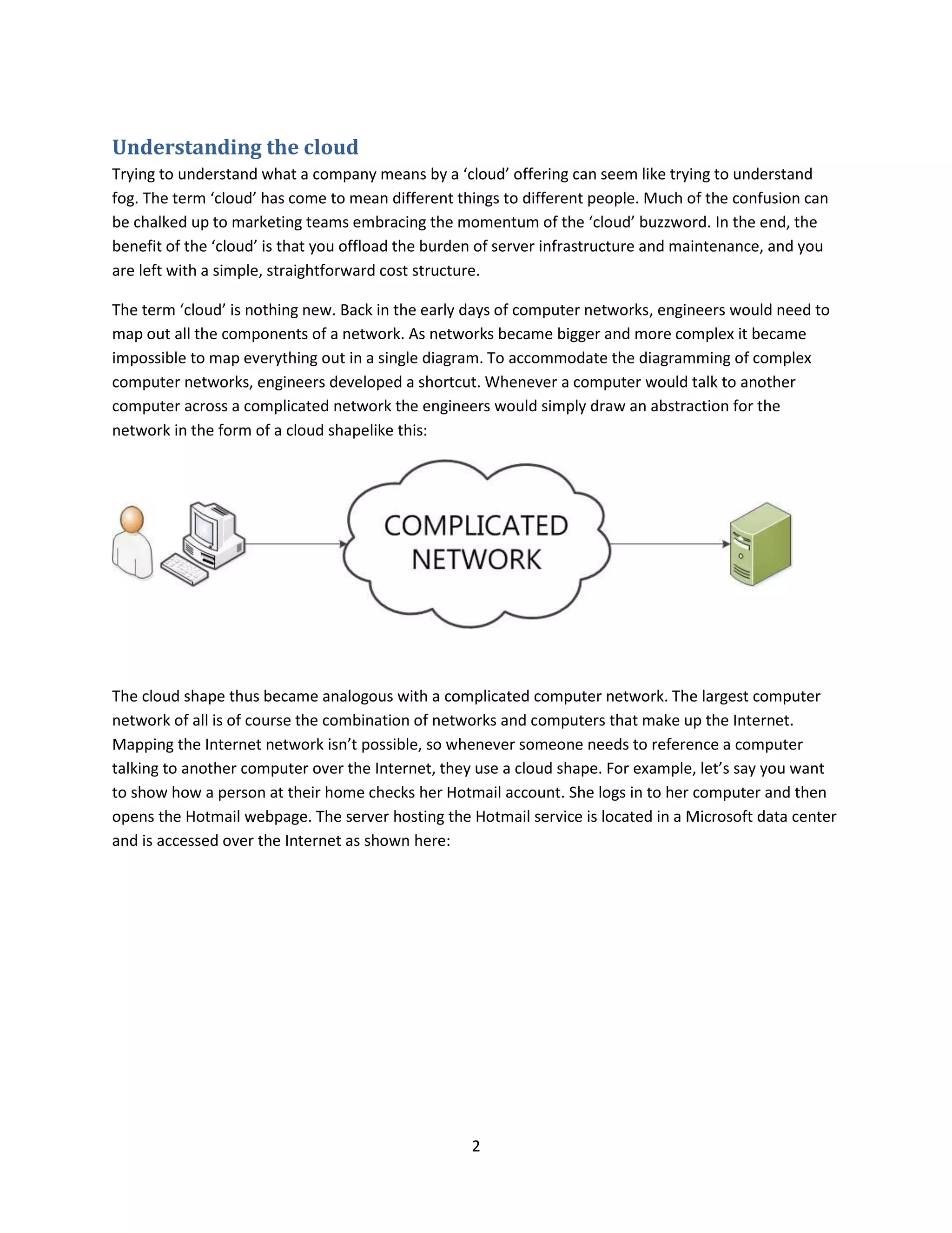 2
Understanding the cloud
Trying to understand what a company means by a ‘cloud’ offering can seem like trying to understand
fog. The term ‘cloud’ has come to mean different things to different people. Much of the confusion can
be chalked up to marketing teams embracing the momentum of the ‘cloud’ buzzword. In the end, the
benefit of the ‘cloud’ is that you offload the burden of server infrastructure and maintenance, and you
are left with a simple, straightforward cost structure.
The term ‘cloud’ is nothing new. Back in the early days of computer networks, engineers would need to
map out all the components of a network. As networks became bigger and more complex it became
impossible to map everything out in a single diagram. To accommodate the diagramming of complex
computer networks, engineers developed a shortcut. Whenever a computer would talk to another
computer across a complicated network the engineers would simply draw an abstraction for the
network in the form of a cloud shapelike this:
The cloud shape thus became analogous with a complicated computer network. The largest computer
network of all is of course the combination of networks and computers that make up the Internet.
Mapping the Internet network isn’t possible, so whenever someone needs to reference a computer
talking to another computer over the Internet, they use a cloud shape. For example, let’s say you want
to show how a person at their home checks her Hotmail account. She logs in to her computer and then
opens the Hotmail webpage. The server hosting the Hotmail service is located in a Microsoft data center
and is accessed over the Internet as shown here:
 
