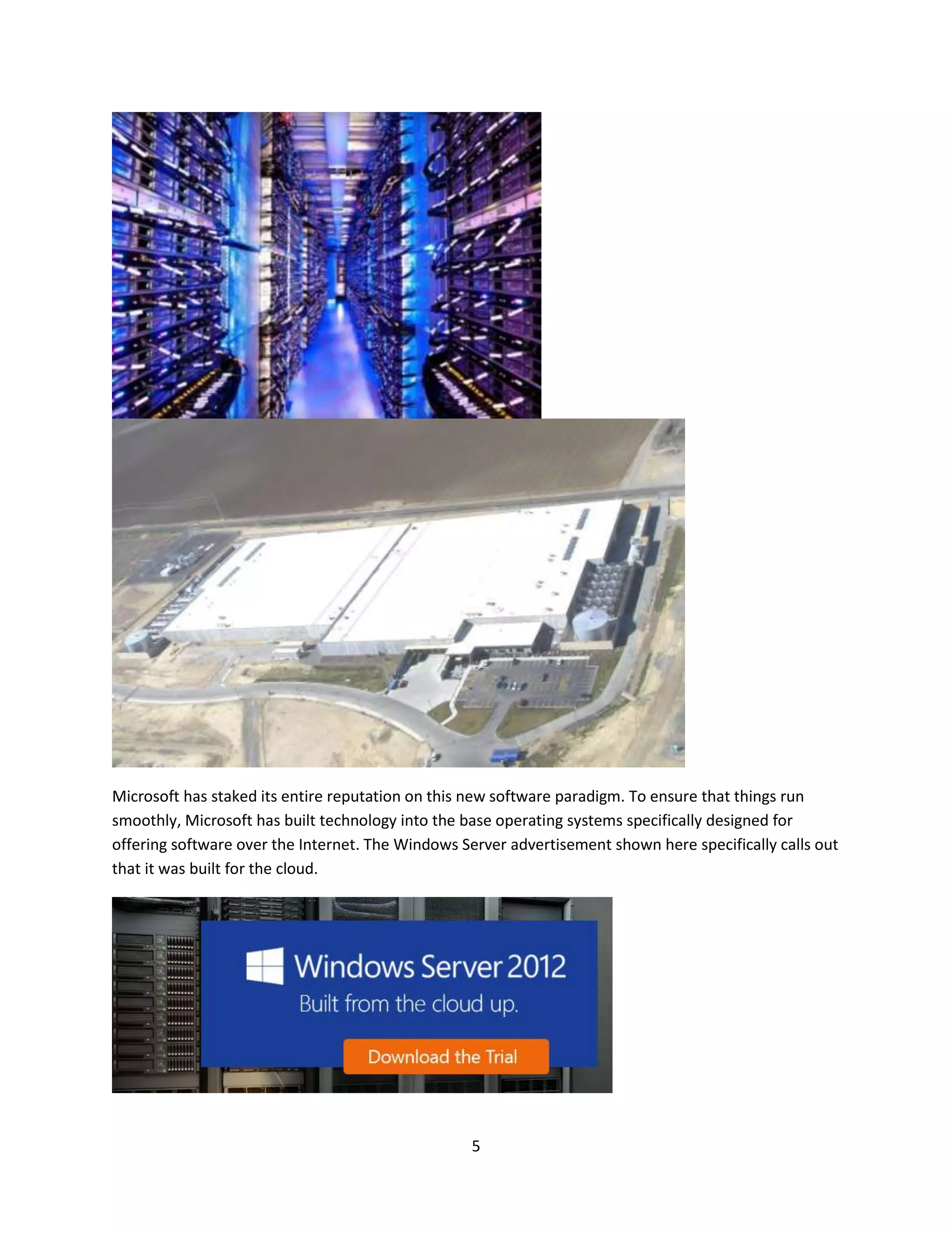 5
Microsoft has staked its entire reputation on this new software paradigm. To ensure that things run
smoothly, Microsoft has built technology into the base operating systems specifically designed for
offering software over the Internet. The Windows Server advertisement shown here specifically calls out
that it was built for the cloud.
 
