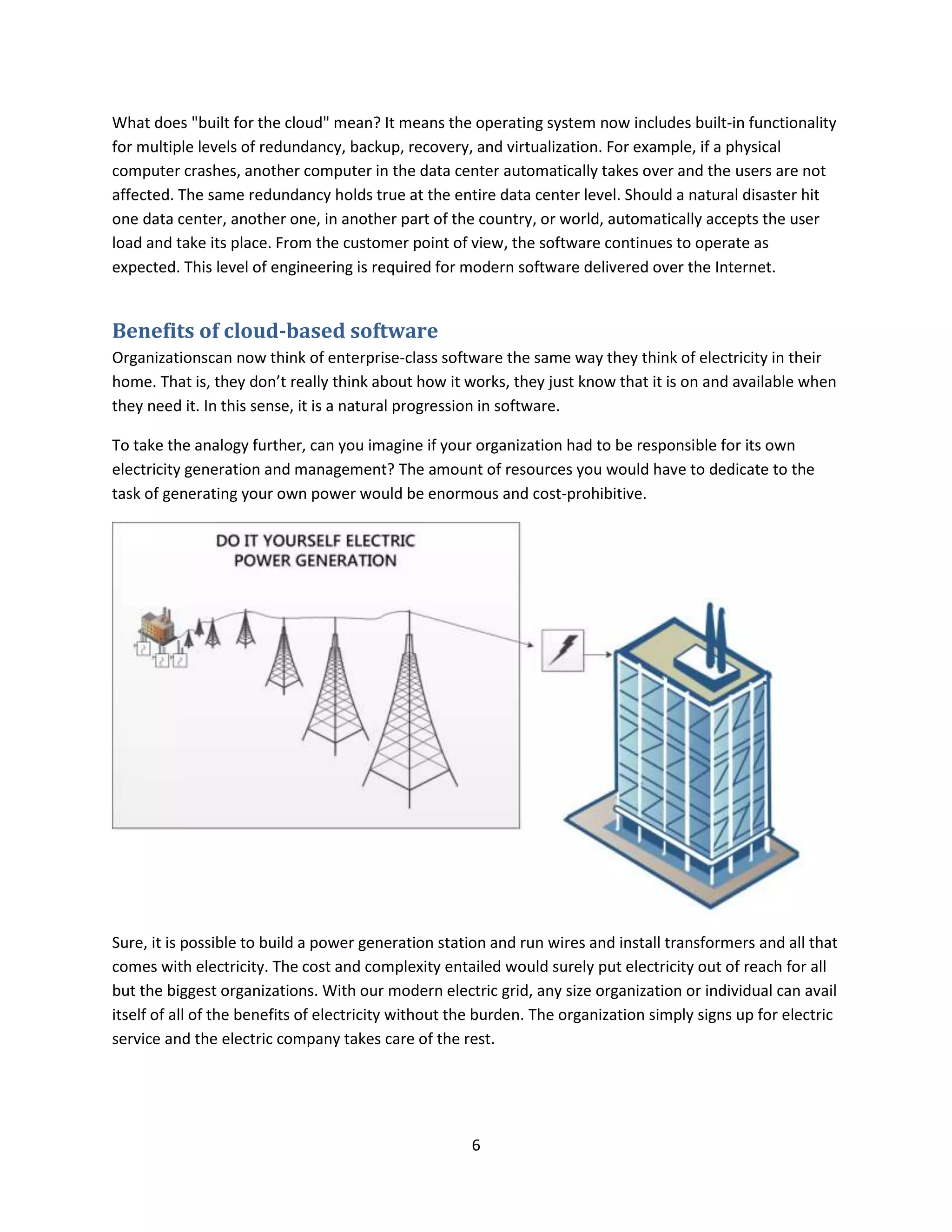 6
What does "built for the cloud" mean? It means the operating system now includes built-in functionality
for multiple levels of redundancy, backup, recovery, and virtualization. For example, if a physical
computer crashes, another computer in the data center automatically takes over and the users are not
affected. The same redundancy holds true at the entire data center level. Should a natural disaster hit
one data center, another one, in another part of the country, or world, automatically accepts the user
load and take its place. From the customer point of view, the software continues to operate as
expected. This level of engineering is required for modern software delivered over the Internet.
Benefits of cloud-based software
Organizationscan now think of enterprise-class software the same way they think of electricity in their
home. That is, they don’t really think about how it works, they just know that it is on and available when
they need it. In this sense, it is a natural progression in software.
To take the analogy further, can you imagine if your organization had to be responsible for its own
electricity generation and management? The amount of resources you would have to dedicate to the
task of generating your own power would be enormous and cost-prohibitive.
Sure, it is possible to build a power generation station and run wires and install transformers and all that
comes with electricity. The cost and complexity entailed would surely put electricity out of reach for all
but the biggest organizations. With our modern electric grid, any size organization or individual can avail
itself of all of the benefits of electricity without the burden. The organization simply signs up for electric
service and the electric company takes care of the rest.
 