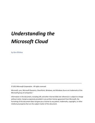 Understanding the
Microsoft Cloud
by Ken Withee
___________________________________________________________________________________
© 2013 Microsoft Corporation. All rights reserved.
Microsoft, Lync, Microsoft Dynamics, SharePoint, Windows, and Windows Azure are trademarks of the
Microsoft group of companies.”
Information in the document, including URL and other Internet Web site references is subject to change
without notice. Except as expressly provided in any written license agreement from Microsoft, the
furnishing of this document does not give you a license to any patent, trademarks, copyrights, or other
intellectual property that are the subject matter of this document.
 