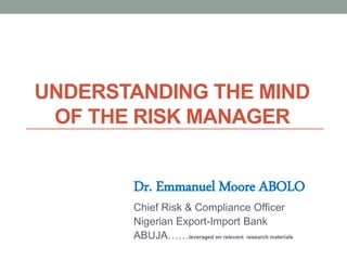 UNDERSTANDING THE MIND
OF THE RISK MANAGER
Dr. Emmanuel Moore ABOLO
Chief Risk & Compliance Officer
Nigerian Export-Import Bank
ABUJA……leveraged on relevant research materials
 