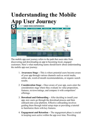 Understanding the Mobile
App User Journey
The mobile app user journey refers to the path that users take from
discovering and downloading an app to becoming loyal, engaged
customers. Here’s what marketing teams should know about understanding
the mobile app user journey:
1. Awareness Stage – This is where potential users become aware
of your app through various channels such as social media,
online ads, word-of-mouth recommendations, or organic search
results.
2. Consideration Stage – Once aware of your app, users enter the
consideration stage where they evaluate its value proposition,
features, reviews/ratings, and compare it with competitors’
offerings.
3. Download and Onboarding – After deciding to install your
app, new users go through the download process and then
onboard onto your platform. Effective onboarding involves
guiding them through initial setup steps or providing a tutorial
to familiarize them with key features.
4. Engagement and Retention – The engagement phase is crucial
in keeping users active within the app over time. Providing
 