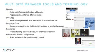 #evolverocks 4
MULTI SITE MANAGER TOOLS AND TERMINOLOGY
Blueprint
 A site (set of pages) defined as a Blueprint
 Pages are cloned from a different site(s)
Live Copy
 A site cloned/generated from a Blueprint or from another site
Language Copy
 A copy of an existing site that is to be translated to another language
Inheritance
 The relationship between the source and the new content
Rollouts and Rollout Configurations
 Rules and events for synchronizing content
 