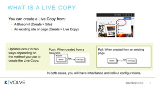 #evolverocks 5
WHAT IS A LIVE COPY
You can create a Live Copy from:
 A Blueprint (Create > Site)
 An existing site or page (Create > Live Copy)
In both cases, you will have inheritance and rollout configurations.
Updates occur in two
ways depending on
the method you use to
create the Live Copy:
Push: When created from a
Blueprint
Pull: When created from an existing
page
 